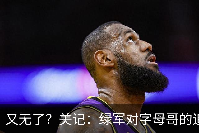 又无了？美记：绿军对字母哥的追求并非外界认为的那样积极